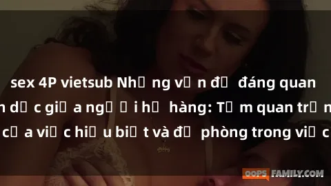 sex 4P vietsub Những vấn đề đáng quan tâm về quan hệ tình dục giữa người họ hàng: Tầm quan trọng của việc hiểu biết và đề phòng trong việc tiếp xúc trong gia đình.