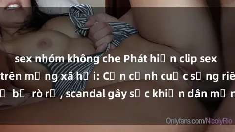 sex nhóm không che Phát hiện clip sex quay lén hot nhất trên mạng xã hội: Cận cảnh cuộc sống riêng tư bị rò rỉ, scandal gây sốc khiến dân mạng không khỏi bàng hoàng
