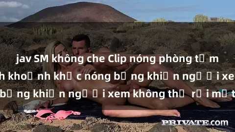 jav SM không che Clip nóng phòng tắm gây sốt: Cận cảnh khoảnh khắc nóng bỏng khiến người xem không thể rời mắt