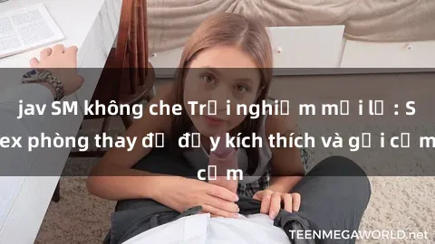 jav SM không che Trải nghiệm mới lạ: Sex phòng thay đồ đầy kích thích và gợi cảm