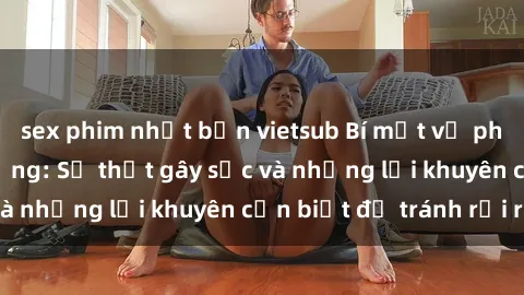 sex phim nhật bản vietsub Bí mật về phim sex nơi công cộng: Sự thật gây sốc và những lời khuyên cần biết để tránh rủi ro