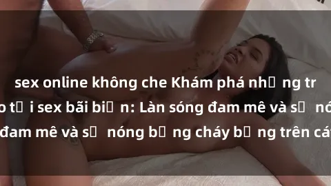 sex online không che Khám phá những trải nghiệm độc đáo tại sex bãi biển: Làn sóng đam mê và sự nóng bỏng cháy bỏng trên cát trắng