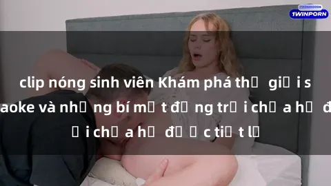 clip nóng sinh viên Khám phá thế giới sex quán karaoke và những bí mật động trời chưa hề được tiết lộ