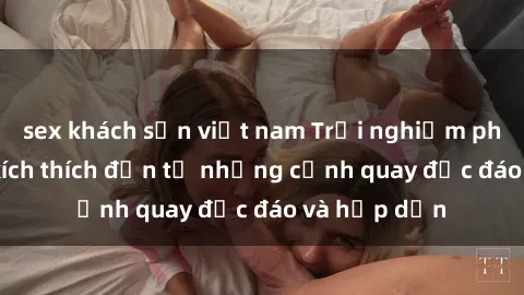 sex khách sạn việt nam Trải nghiệm phim sex : Sự kích thích đến từ những cảnh quay độc đáo và hấp dẫn