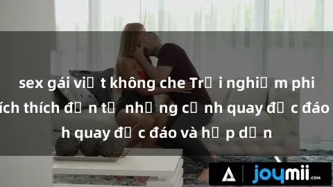 sex gái việt không che Trải nghiệm phim sex : Sự kích thích đến từ những cảnh quay độc đáo và hấp dẫn