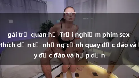 gái trẻ quan hệ Trải nghiệm phim sex : Sự kích thích đến từ những cảnh quay độc đáo và hấp dẫn