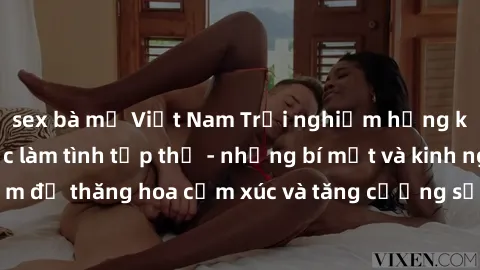 sex bà mẹ Việt Nam Trải nghiệm hứng khởi cùng với việc làm tình tập thể - những bí mật và kinh nghiệm để thăng hoa cảm xúc và tăng cường sự gắn kết trong mối quan hệ