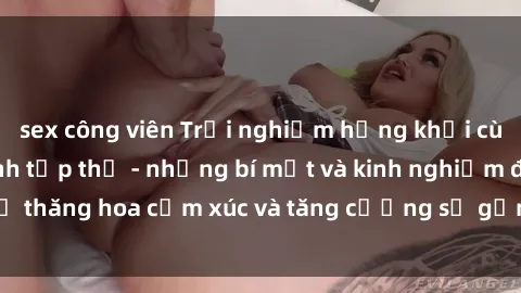 sex công viên Trải nghiệm hứng khởi cùng với việc làm tình tập thể - những bí mật và kinh nghiệm để thăng hoa cảm xúc và tăng cường sự gắn kết trong mối quan hệ