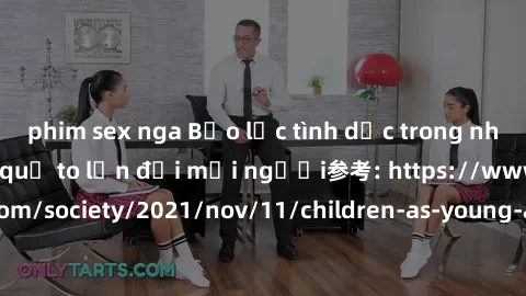 phim sex nga Bạo lực tình dục trong nhóm: nguy cơ và hậu quả to lớn đối mọi người参考: https://www.theguardian.com/society/2021/nov/11/children-as-young-as-four-are-being-sexually-abused-by-groups-in-uk