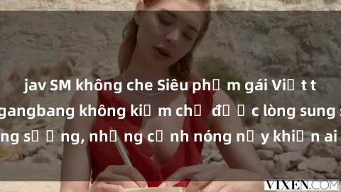 jav SM không che Siêu phẩm gái Việt tham gia trong buổi gangbang không kiềm chế được lòng sung sướng, những cảnh nóng nảy khiến ai cũng phải mãn nhãn