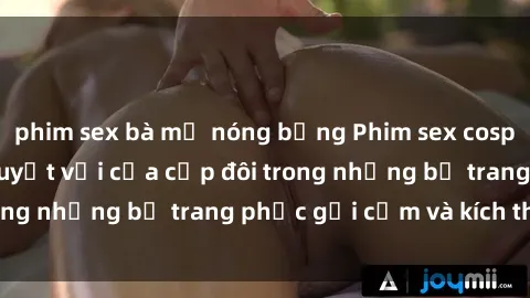 phim sex bà mẹ nóng bỏng Phim sex cosplay: Trải nghiệm tuyệt vời của cặp đôi trong những bộ trang phục gợi cảm và kích thích