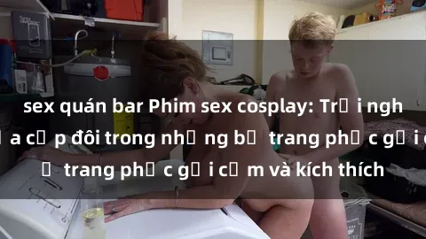 sex quán bar Phim sex cosplay: Trải nghiệm tuyệt vời của cặp đôi trong những bộ trang phục gợi cảm và kích thích