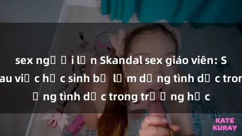 sex người lớn Skandal sex giáo viên: Sự thật đằng sau việc học sinh bị lạm dụng tình dục trong trường học