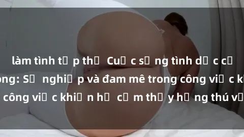 làm tình tập thể Cuộc sống tình dục của nhân viên văn phòng: Sự nghiệp và đam mê trong công việc khiến họ cảm thấy hứng thú với tình dục?