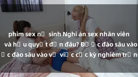 phim sex nữ sinh Nghi án sex nhân viên nhà hàng: Hậu quả và hậu quyết đến đâu? Được đào sâu vào vụ việc cực kỳ nghiêm trọng này.