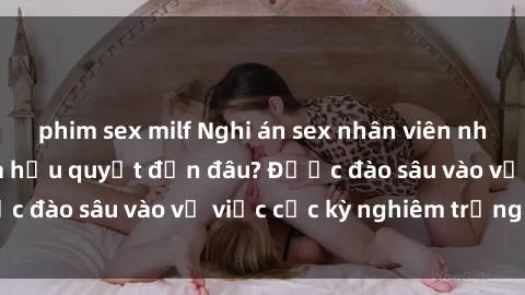 phim sex milf Nghi án sex nhân viên nhà hàng: Hậu quả và hậu quyết đến đâu? Được đào sâu vào vụ việc cực kỳ nghiêm trọng này.