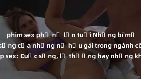 phim sex phụ nữ lớn tuổi Những bí mật đằng sau cuộc sống của những nữ hầu gái trong ngành công nghiệp sex: Cuộc sống, lẽ thường hay những khó khăn mà họ phải đối mặt.