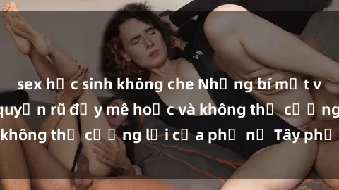 sex học sinh không che Những bí mật về sex gái Tây: Sự quyến rũ đầy mê hoặc và không thể cưỡng lại của phụ nữ Tây phương