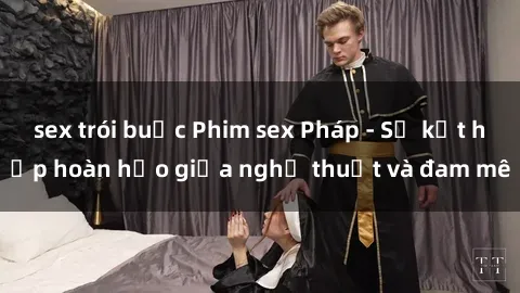 sex trói buộc Phim sex Pháp - Sự kết hợp hoàn hảo giữa nghệ thuật và đam mê