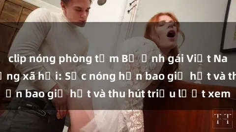 clip nóng phòng tắm Bộ ảnh gái Việt Nam nude gây sốt mạng xã hội: Sắc nóng hơn bao giờ hết và thu hút triệu lượt xem