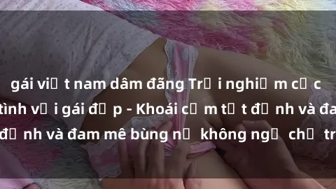 gái việt nam dâm đãng Trải nghiệm cực kỳ thú vị khi làm tình với gái đẹp - Khoái cảm tột đỉnh và đam mê bùng nổ không ngờ chỉ trong một đêm!