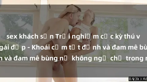 sex khách sạn Trải nghiệm cực kỳ thú vị khi làm tình với gái đẹp - Khoái cảm tột đỉnh và đam mê bùng nổ không ngờ chỉ trong một đêm!