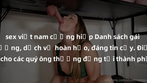 sex việt nam cưỡng hiếp Danh sách gái call girl vip chất lượng, dịch vụ hoàn hảo, đáng tin cậy. Điều hấp dẫn cho các quý ông thượng đẳng tại thành phố. Hãy nhấc máy và đặt lịch ngay!