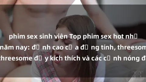 phim sex sinh viên Top phim sex hot nhất không thể bỏ lỡ năm nay: đỉnh cao của đồng tính, threesome đầy kích thích và các cảnh nóng đang gây sốt!