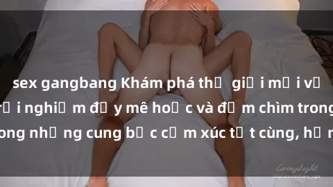sex gangbang Khám phá thế giới mới với sex người lớn: trải nghiệm đầy mê hoặc và đắm chìm trong những cung bậc cảm xúc tột cùng, hứng khởi và cuốn hút.
