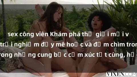 sex công viên Khám phá thế giới mới với sex người lớn: trải nghiệm đầy mê hoặc và đắm chìm trong những cung bậc cảm xúc tột cùng, hứng khởi và cuốn hút.
