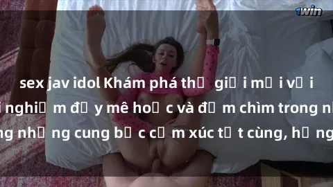 sex jav idol Khám phá thế giới mới với sex người lớn: trải nghiệm đầy mê hoặc và đắm chìm trong những cung bậc cảm xúc tột cùng, hứng khởi và cuốn hút.