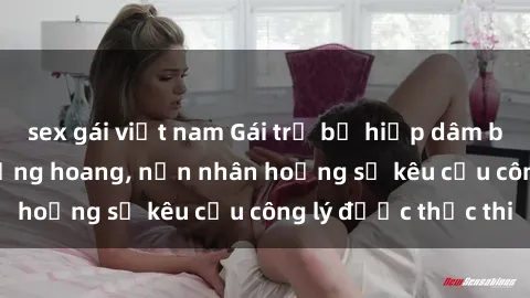 sex gái việt nam Gái trẻ bị hiếp dâm bạo lực trong khu rừng hoang, nạn nhân hoảng sợ kêu cầu công lý được thực thi
