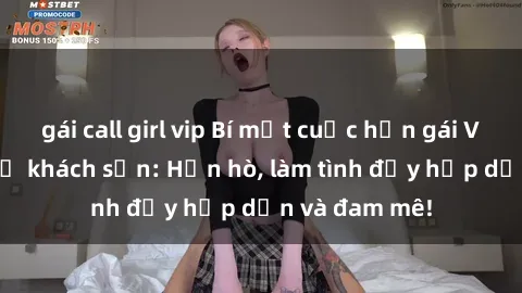 gái call girl vip Bí mật cuộc hẹn gái Việt lần đầu ở khách sạn: Hẹn hò, làm tình đầy hấp dẫn và đam mê!