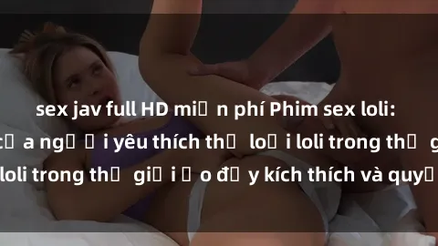 sex jav full HD miễn phí Phim sex loli: thỏa mãn đam mê của người yêu thích thể loại loli trong thế giới ảo đầy kích thích và quyến rũ.