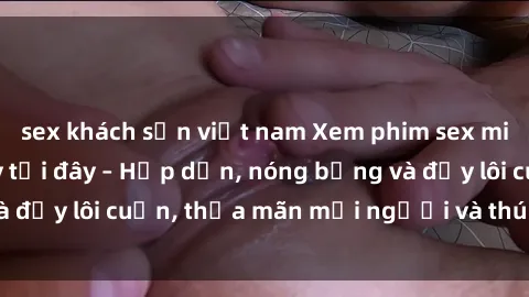 sex khách sạn việt nam Xem phim sex miễn phí online ngay tại đây – Hấp dẫn, nóng bỏng và đầy lôi cuốn, thỏa mãn mọi người và thú vui của bạn!