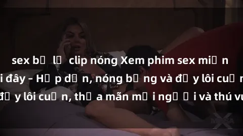 sex bị lộ clip nóng Xem phim sex miễn phí online ngay tại đây – Hấp dẫn, nóng bỏng và đầy lôi cuốn, thỏa mãn mọi người và thú vui của bạn!