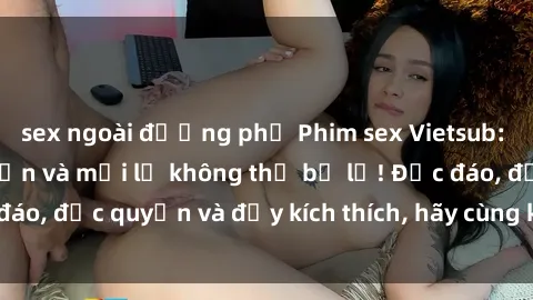 sex ngoài đường phố Phim sex Vietsub: Trải nghiệm hấp dẫn và mới lạ không thể bỏ lỡ! Độc đáo, độc quyền và đầy kích thích, hãy cùng khám phá ngay!