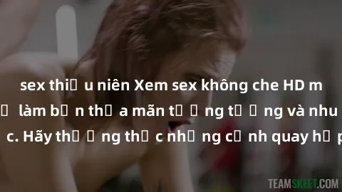 sex thiếu niên Xem sex không che HD miễn phí đảm bảo sẽ làm bạn thỏa mãn tưởng tượng và nhu cầu tình dục. Hãy thưởng thức những cảnh quay hấp dẫn và mãnh liệt ngay bây giờ!