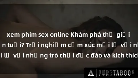 xem phim sex online Khám phá thế giới sex trực tuyến: Hơn tuổi? Trải nghiệm cảm xúc mới lạ với những trò chơi độc đáo và kích thích người lớn