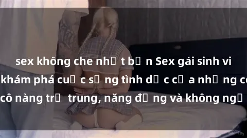 sex không che nhật bản Sex gái sinh viên hot nhất: Cùng khám phá cuộc sống tình dục của những cô nàng trẻ trung, năng động và không ngần ngại thử nghiệm!