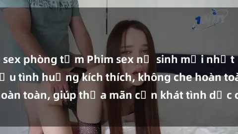 sex phòng tắm Phim sex nữ sinh mới nhất: Trải nghiệm nhiều tình huống kích thích, không che hoàn toàn, giúp thỏa mãn cơn khát tình dục của các bạn trẻ