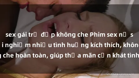 sex gái trẻ đẹp không che Phim sex nữ sinh mới nhất: Trải nghiệm nhiều tình huống kích thích, không che hoàn toàn, giúp thỏa mãn cơn khát tình dục của các bạn trẻ