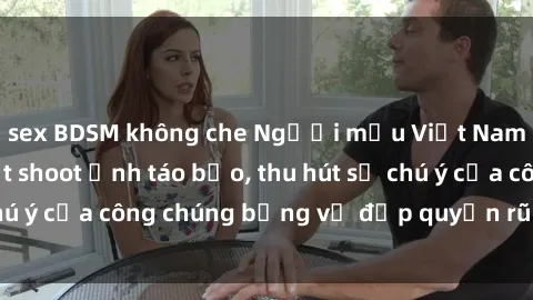 sex BDSM không che Người mẫu Việt Nam gây sốt với loạt shoot ảnh táo bạo, thu hút sự chú ý của công chúng bằng vẻ đẹp quyến rũ và gợi cảm.