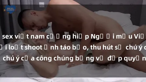 sex việt nam cưỡng hiếp Người mẫu Việt Nam gây sốt với loạt shoot ảnh táo bạo, thu hút sự chú ý của công chúng bằng vẻ đẹp quyến rũ và gợi cảm.