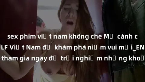 sex phim việt nam không che Mở cánh cửa thế giới sex MILF Việt Nam để khám phá niềm vui mới_ENCODE_. Hãy tham gia ngay để trải nghiệm những khoảnh khắc đầy kích thích và đam mê.