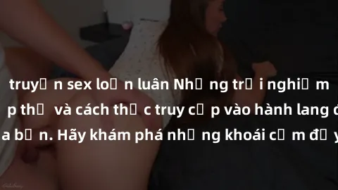 truyện sex loạn luân Những trải nghiệm mới lạ với sex tập thể và cách thức truy cập vào hành lang đam mê của bạn. Hãy khám phá những khoái cảm đầy kích thích với tập thể hấp dẫn!