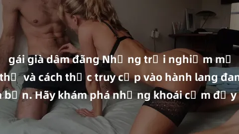 gái già dâm đãng Những trải nghiệm mới lạ với sex tập thể và cách thức truy cập vào hành lang đam mê của bạn. Hãy khám phá những khoái cảm đầy kích thích với tập thể hấp dẫn!