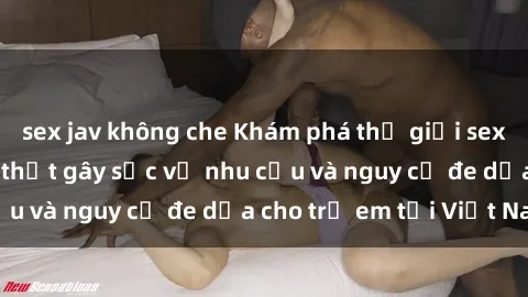 sex jav không che Khám phá thế giới sex loli Việt Nam: Sự thật gây sốc về nhu cầu và nguy cơ đe dọa cho trẻ em tại Việt Nam