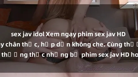 sex jav idol Xem ngay phim sex jav HD với những cảnh quay chân thực, hấp dẫn không che. Cùng thưởng thức những bộ phim sex jav HD hot nhất hiện nay!