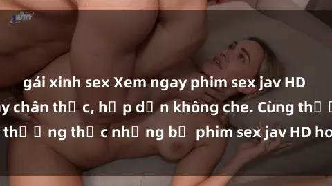 gái xinh sex Xem ngay phim sex jav HD với những cảnh quay chân thực, hấp dẫn không che. Cùng thưởng thức những bộ phim sex jav HD hot nhất hiện nay!